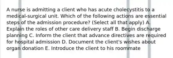 A nurse is admitting a client who has acute cholecystitis to a medical-surgical unit. Which of the following actions are essential steps of the admission procedure? (Select all that apply) A. Explain the roles of other care delivery staff B. Begin discharge planning C. Inform the client that advance directives are required for hospital admission D. Document the client's wishes about organ donation E. Introduce the client to his roommate