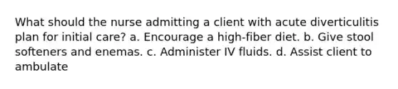 What should the nurse admitting a client with acute diverticulitis plan for initial care? a. Encourage a high-fiber diet. b. Give stool softeners and enemas. c. Administer IV fluids. d. Assist client to ambulate