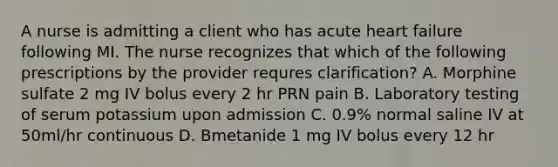 A nurse is admitting a client who has acute heart failure following MI. The nurse recognizes that which of the following prescriptions by the provider requres clarification? A. Morphine sulfate 2 mg IV bolus every 2 hr PRN pain B. Laboratory testing of serum potassium upon admission C. 0.9% normal saline IV at 50ml/hr continuous D. Bmetanide 1 mg IV bolus every 12 hr