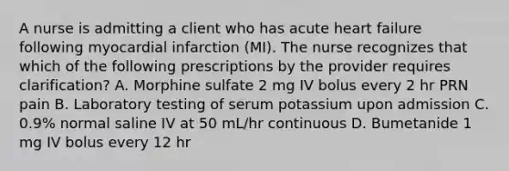 A nurse is admitting a client who has acute heart failure following myocardial infarction (MI). The nurse recognizes that which of the following prescriptions by the provider requires clarification? A. Morphine sulfate 2 mg IV bolus every 2 hr PRN pain B. Laboratory testing of serum potassium upon admission C. 0.9% normal saline IV at 50 mL/hr continuous D. Bumetanide 1 mg IV bolus every 12 hr