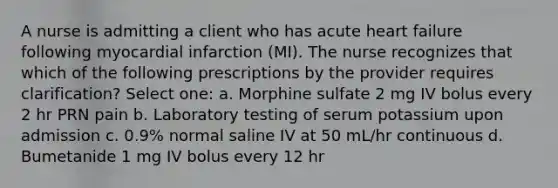 A nurse is admitting a client who has acute heart failure following myocardial infarction (MI). The nurse recognizes that which of the following prescriptions by the provider requires clarification? Select one: a. Morphine sulfate 2 mg IV bolus every 2 hr PRN pain b. Laboratory testing of serum potassium upon admission c. 0.9% normal saline IV at 50 mL/hr continuous d. Bumetanide 1 mg IV bolus every 12 hr