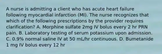 A nurse is admitting a client who has acute heart failure following myocardial infarction (MI). The nurse recognizes that which of the following prescriptions by the provider requires clarification? A. Morphine sulfate 2mg IV bolus every 2 hr PRN pain. B. Laboratory testing of serum potassium upon admission. C. 0.9% normal saline IV at 50 mL/hr continuous. D. Bumetanide 1 mg IV bolus every 12 hr