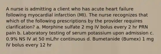 A nurse is admitting a client who has acute heart failure following myocardial infarction (MI). The nurse recognizes that which of the following prescriptions by the provider requires clarification? a. Morphine sulfate 2 mg IV bolus every 2 hr PRN pain b. Laboratory testing of serum potassium upon admission c. 0.9% NS IV at 50 mL/hr continuous d. Bumetanide (Bumex) 1 mg IV bolus every 12 hr