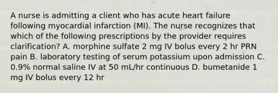 A nurse is admitting a client who has acute heart failure following myocardial infarction (MI). The nurse recognizes that which of the following prescriptions by the provider requires clarification? A. morphine sulfate 2 mg IV bolus every 2 hr PRN pain B. laboratory testing of serum potassium upon admission C. 0.9% normal saline IV at 50 mL/hr continuous D. bumetanide 1 mg IV bolus every 12 hr