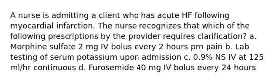 A nurse is admitting a client who has acute HF following myocardial infarction. The nurse recognizes that which of the following prescriptions by the provider requires clarification? a. Morphine sulfate 2 mg IV bolus every 2 hours prn pain b. Lab testing of serum potassium upon admission c. 0.9% NS IV at 125 ml/hr continuous d. Furosemide 40 mg IV bolus every 24 hours