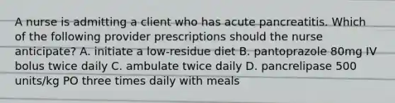 A nurse is admitting a client who has acute pancreatitis. Which of the following provider prescriptions should the nurse anticipate? A. initiate a low-residue diet B. pantoprazole 80mg IV bolus twice daily C. ambulate twice daily D. pancrelipase 500 units/kg PO three times daily with meals