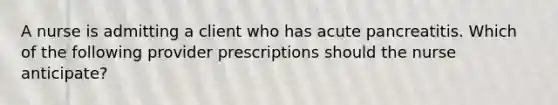 A nurse is admitting a client who has acute pancreatitis. Which of the following provider prescriptions should the nurse anticipate?