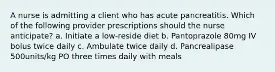 A nurse is admitting a client who has acute pancreatitis. Which of the following provider prescriptions should the nurse anticipate? a. Initiate a low-reside diet b. Pantoprazole 80mg IV bolus twice daily c. Ambulate twice daily d. Pancrealipase 500units/kg PO three times daily with meals