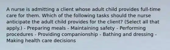 A nurse is admitting a client whose adult child provides full-time care for them. Which of the following tasks should the nurse anticipate the adult child provides for the client? (Select all that apply.) - Preparing meals - Maintaining safety - Performing procedures - Providing companionship - Bathing and dressing - Making health care decisions