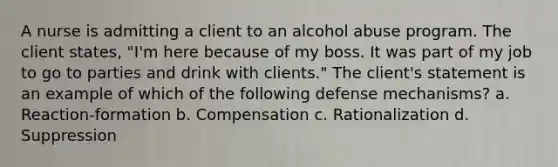 A nurse is admitting a client to an alcohol abuse program. The client states, "I'm here because of my boss. It was part of my job to go to parties and drink with clients." The client's statement is an example of which of the following defense mechanisms? a. Reaction-formation b. Compensation c. Rationalization d. Suppression