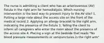 The nurse is admitting a client who has an arteriovenous (AV) fistula in the right arm for hemodialysis. Which nursing intervention is the best way to prevent injury to the AV site? 1. Putting a large note about the access site on the front of the medical record 2. Applying an allergy bracelet to the right arm, indicating the presence of the fistula 3. Telling the client to inform all caregivers who enter the room about the presence of the access site 4. Placing a sign at the bedside that reads "No blood pressure measurements or venipunctures in the right arm"