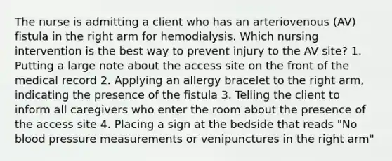 The nurse is admitting a client who has an arteriovenous (AV) fistula in the right arm for hemodialysis. Which nursing intervention is the best way to prevent injury to the AV site? 1. Putting a large note about the access site on the front of the medical record 2. Applying an allergy bracelet to the right arm, indicating the presence of the fistula 3. Telling the client to inform all caregivers who enter the room about the presence of the access site 4. Placing a sign at the bedside that reads "No blood pressure measurements or venipunctures in the right arm"