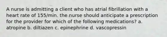 A nurse is admitting a client who has atrial fibrillation with a heart rate of 155/min. the nurse should anticipate a prescription for the provider for which of the following medications? a. atropine b. diltiazen c. epinephrine d. vascopressin