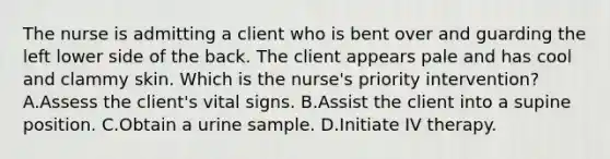 The nurse is admitting a client who is bent over and guarding the left lower side of the back. The client appears pale and has cool and clammy skin. Which is the​ nurse's priority​ intervention? A.Assess the​ client's vital signs. B.Assist the client into a supine position. C.Obtain a urine sample. D.Initiate IV therapy.