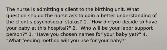 The nurse is admitting a client to the birthing unit. What question should the nurse ask to gain a better understanding of the client's psychosocial status? 1. "How did you decide to have your baby at this hospital?" 2. "Who will be your labor support person?" 3. "Have you chosen names for your baby yet?" 4. "What feeding method will you use for your baby?"