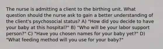 The nurse is admitting a client to the birthing unit. What question should the nurse ask to gain a better understanding of the client's psychosocial status? A) "How did you decide to have your baby at this hospital?" B) "Who will be your labor support person?" C) "Have you chosen names for your baby yet?" D) "What feeding method will you use for your baby?"