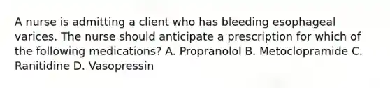 A nurse is admitting a client who has bleeding esophageal varices. The nurse should anticipate a prescription for which of the following medications? A. Propranolol B. Metoclopramide C. Ranitidine D. Vasopressin