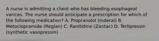 A nurse is admitting a client who has bleeding esophageal varices. The nurse should anticipate a prescription for which of the following medication? A. Propranolol (Inderal) B. Metoclopramide (Reglan) C. Ranitidine (Zantac) D. Terlipressin (synthetic vasopressin)