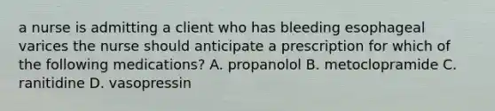 a nurse is admitting a client who has bleeding esophageal varices the nurse should anticipate a prescription for which of the following medications? A. propanolol B. metoclopramide C. ranitidine D. vasopressin