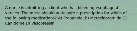 A nurse is admitting a client who has bleeding esophageal varices. The nurse should anticipate a prescription for which of the following medications? A) Propanolol B) Metoclopramide C) Ranitidine D) Vasopressin