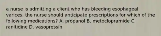 a nurse is admitting a client who has bleeding esophageal varices. the nurse should anticipate prescriptions for which of the following medications? A. propanol B. metoclopramide C. ranitidine D. vasopressin