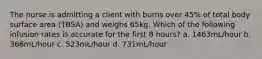 The nurse is admitting a client with burns over 45% of total body surface area (TBSA) and weighs 65kg. Which of the following infusion rates is accurate for the first 8 hours? a. 1463mL/hour b. 366mL/hour c. 523mL/hour d. 731mL/hour