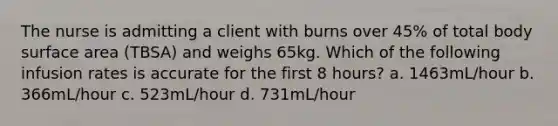 The nurse is admitting a client with burns over 45% of total body surface area (TBSA) and weighs 65kg. Which of the following infusion rates is accurate for the first 8 hours? a. 1463mL/hour b. 366mL/hour c. 523mL/hour d. 731mL/hour