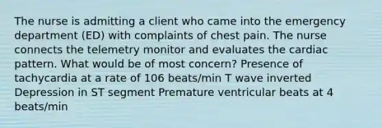 The nurse is admitting a client who came into the emergency department (ED) with complaints of chest pain. The nurse connects the telemetry monitor and evaluates the cardiac pattern. What would be of most concern? Presence of tachycardia at a rate of 106 beats/min T wave inverted Depression in ST segment Premature ventricular beats at 4 beats/min