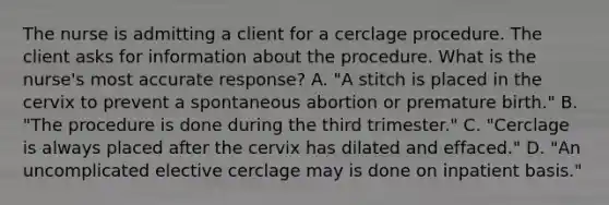 The nurse is admitting a client for a cerclage procedure. The client asks for information about the procedure. What is the nurse's most accurate response? A. "A stitch is placed in the cervix to prevent a spontaneous abortion or premature birth." B. "The procedure is done during the third trimester." C. "Cerclage is always placed after the cervix has dilated and effaced." D. "An uncomplicated elective cerclage may is done on inpatient basis."