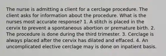 The nurse is admitting a client for a cerclage procedure. The client asks for information about the procedure. What is the nurses most accurate response? 1. A stitch is placed in the cervix to prevent a spontaneous abortion or premature birth. 2. The procedure is done during the third trimester. 3. Cerclage is always placed after the cervix has dilated and effaced. 4. An uncomplicated elective cerclage may is done on inpatient basis.