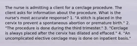 The nurse is admitting a client for a cerclage procedure. The client asks for information about the procedure. What is the nurse's most accurate response? 1. "A stitch is placed in the cervix to prevent a spontaneous abortion or premature birth." 2. "The procedure is done during the third trimester." 3. "Cerclage is always placed after the cervix has dilated and effaced." 4. "An uncomplicated elective cerclage may is done on inpatient basis."