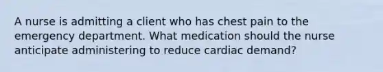 A nurse is admitting a client who has chest pain to the emergency department. What medication should the nurse anticipate administering to reduce cardiac demand?