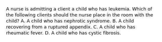 A nurse is admitting a client a child who has leukemia. Which of the following clients should the nurse place in the room with the child? A. A child who has nephrotic syndrome. B. A child recovering from a ruptured appendix. C. A child who has rheumatic fever. D. A child who has cystic fibrosis.