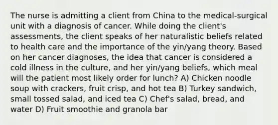 The nurse is admitting a client from China to the medical-surgical unit with a diagnosis of cancer. While doing the client's assessments, the client speaks of her naturalistic beliefs related to health care and the importance of the yin/yang theory. Based on her cancer diagnoses, the idea that cancer is considered a cold illness in the culture, and her yin/yang beliefs, which meal will the patient most likely order for lunch? A) Chicken noodle soup with crackers, fruit crisp, and hot tea B) Turkey sandwich, small tossed salad, and iced tea C) Chef's salad, bread, and water D) Fruit smoothie and granola bar