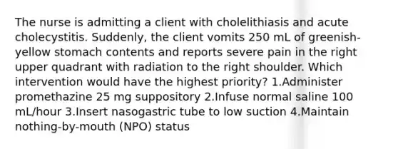 The nurse is admitting a client with cholelithiasis and acute cholecystitis. Suddenly, the client vomits 250 mL of greenish-yellow stomach contents and reports severe pain in the right upper quadrant with radiation to the right shoulder. Which intervention would have the highest priority? 1.Administer promethazine 25 mg suppository 2.Infuse normal saline 100 mL/hour 3.Insert nasogastric tube to low suction 4.Maintain nothing-by-mouth (NPO) status