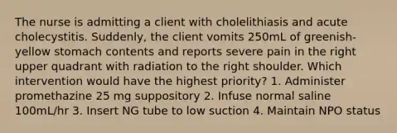 The nurse is admitting a client with cholelithiasis and acute cholecystitis. Suddenly, the client vomits 250mL of greenish-yellow stomach contents and reports severe pain in the right upper quadrant with radiation to the right shoulder. Which intervention would have the highest priority? 1. Administer promethazine 25 mg suppository 2. Infuse normal saline 100mL/hr 3. Insert NG tube to low suction 4. Maintain NPO status