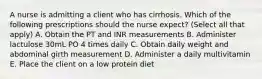 A nurse is admitting a client who has cirrhosis. Which of the following prescriptions should the nurse expect? (Select all that apply) A. Obtain the PT and INR measurements B. Administer lactulose 30mL PO 4 times daily C. Obtain daily weight and abdominal girth measurement D. Administer a daily multivitamin E. Place the client on a low protein diet