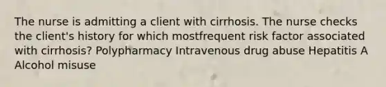 The nurse is admitting a client with cirrhosis. The nurse checks the client's history for which mostfrequent risk factor associated with cirrhosis? Polypharmacy Intravenous drug abuse Hepatitis A Alcohol misuse