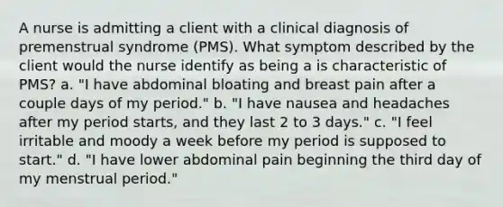 A nurse is admitting a client with a clinical diagnosis of premenstrual syndrome (PMS). What symptom described by the client would the nurse identify as being a is characteristic of PMS? a. "I have abdominal bloating and breast pain after a couple days of my period." b. "I have nausea and headaches after my period starts, and they last 2 to 3 days." c. "I feel irritable and moody a week before my period is supposed to start." d. "I have lower abdominal pain beginning the third day of my menstrual period."