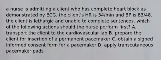 a nurse is admitting a client who has complete heart block as demonstrated by ECG. the client's HR is 34/min and BP is 83/48. the client is lethargic and unable to complete sentences. which of the following actions should the nurse perform first? A. transport the client to the cardiovascular lab B. prepare the client for insertion of a permanent pacemaker C. obtain a signed informed consent form for a pacemaker D. apply transcutaneous pacemaker pads