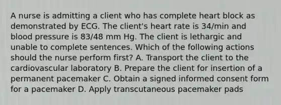 A nurse is admitting a client who has complete heart block as demonstrated by ECG. The client's heart rate is 34/min and blood pressure is 83/48 mm Hg. The client is lethargic and unable to complete sentences. Which of the following actions should the nurse perform first? A. Transport the client to the cardiovascular laboratory B. Prepare the client for insertion of a permanent pacemaker C. Obtain a signed informed consent form for a pacemaker D. Apply transcutaneous pacemaker pads