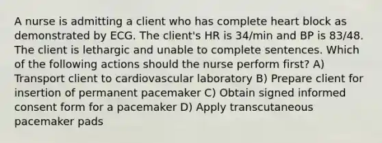 A nurse is admitting a client who has complete heart block as demonstrated by ECG. The client's HR is 34/min and BP is 83/48. The client is lethargic and unable to complete sentences. Which of the following actions should the nurse perform first? A) Transport client to cardiovascular laboratory B) Prepare client for insertion of permanent pacemaker C) Obtain signed informed consent form for a pacemaker D) Apply transcutaneous pacemaker pads