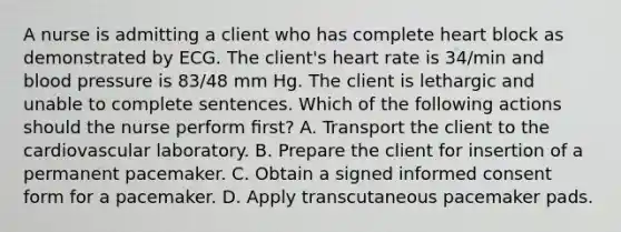 A nurse is admitting a client who has complete heart block as demonstrated by ECG. The client's heart rate is 34/min and blood pressure is 83/48 mm Hg. The client is lethargic and unable to complete sentences. Which of the following actions should the nurse perform ﬁrst? A. Transport the client to the cardiovascular laboratory. B. Prepare the client for insertion of a permanent pacemaker. C. Obtain a signed informed consent form for a pacemaker. D. Apply transcutaneous pacemaker pads.