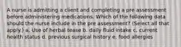 A nurse is admitting a client and completing a pre assessment before administering medications. Which of the following data should the nurse include in the pre assessment? (Select all that apply.) a. Use of herbal tease b. daily fluid intake c. current health status d. previous surgical history e. food allergies