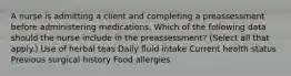 A nurse is admitting a client and completing a preassessment before administering medications. Which of the following data should the nurse include in the preassessment? (Select all that apply.) Use of herbal teas Daily fluid intake Current health status Previous surgical history Food allergies