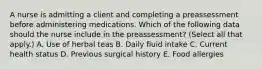 A nurse is admitting a client and completing a preassessment before administering medications. Which of the following data should the nurse include in the preassessment? (Select all that apply.) A. Use of herbal teas B. Daily fluid intake C. Current health status D. Previous surgical history E. Food allergies