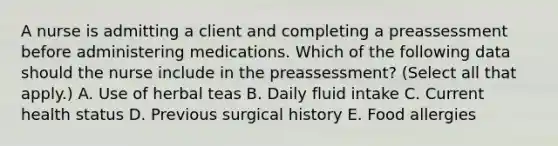 A nurse is admitting a client and completing a preassessment before administering medications. Which of the following data should the nurse include in the preassessment? (Select all that apply.) A. Use of herbal teas B. Daily fluid intake C. Current health status D. Previous surgical history E. Food allergies