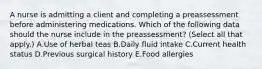 A nurse is admitting a client and completing a preassessment before administering medications. Which of the following data should the nurse include in the preassessment? (Select all that apply.) A.Use of herbal teas B.Daily fluid intake C.Current health status D.Previous surgical history E.Food allergies