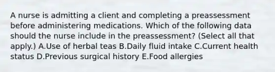 A nurse is admitting a client and completing a preassessment before administering medications. Which of the following data should the nurse include in the preassessment? (Select all that apply.) A.Use of herbal teas B.Daily fluid intake C.Current health status D.Previous surgical history E.Food allergies