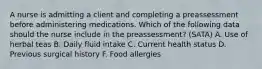 A nurse is admitting a client and completing a preassessment before administering medications. Which of the following data should the nurse include in the preassessment? (SATA) A. Use of herbal teas B. Daily fluid intake C. Current health status D. Previous surgical history F. Food allergies